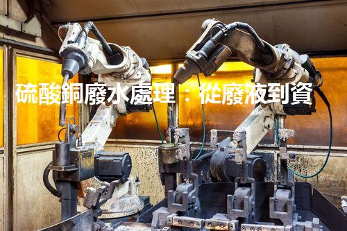 硫酸銅廢水處理：從廢液到資源的艷麗轉(zhuǎn)變？